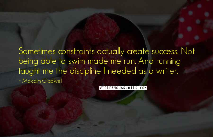 Malcolm Gladwell Quotes: Sometimes constraints actually create success. Not being able to swim made me run. And running taught me the discipline I needed as a writer.