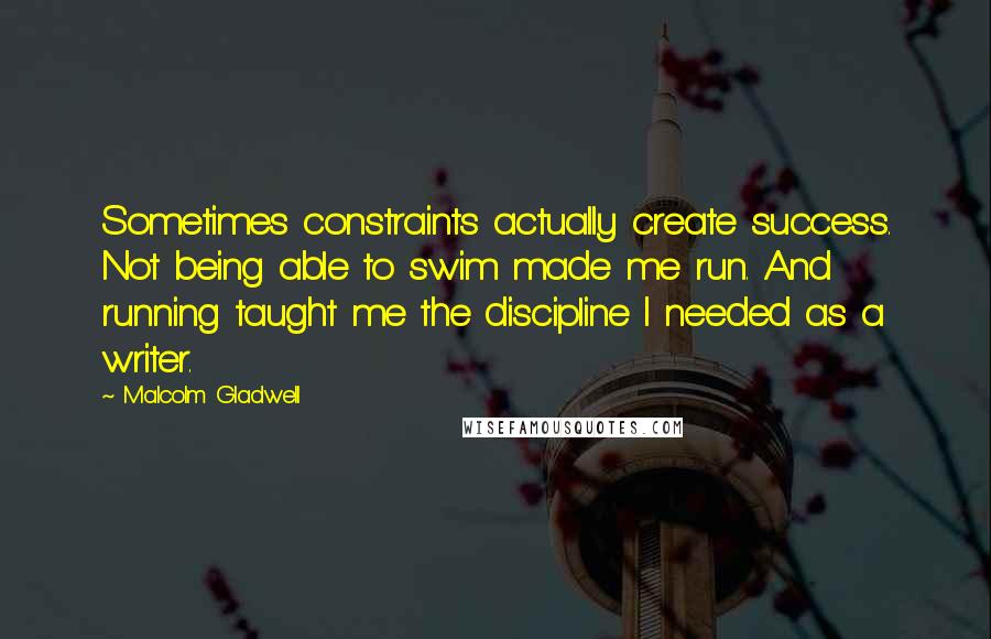 Malcolm Gladwell Quotes: Sometimes constraints actually create success. Not being able to swim made me run. And running taught me the discipline I needed as a writer.