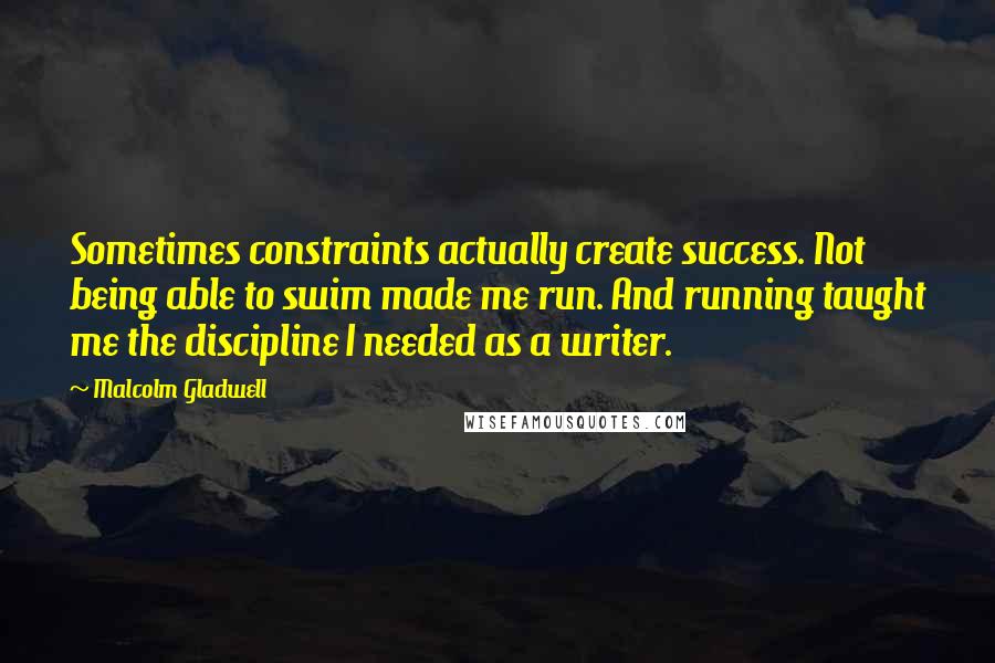 Malcolm Gladwell Quotes: Sometimes constraints actually create success. Not being able to swim made me run. And running taught me the discipline I needed as a writer.