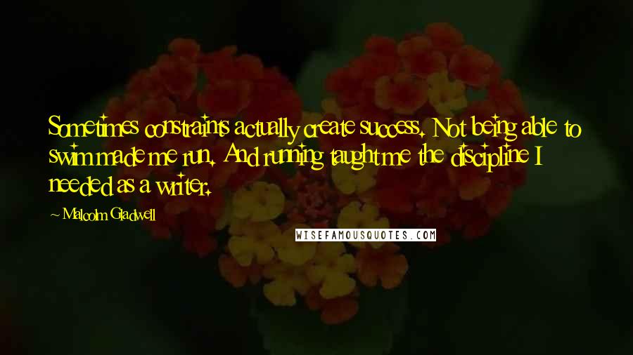 Malcolm Gladwell Quotes: Sometimes constraints actually create success. Not being able to swim made me run. And running taught me the discipline I needed as a writer.