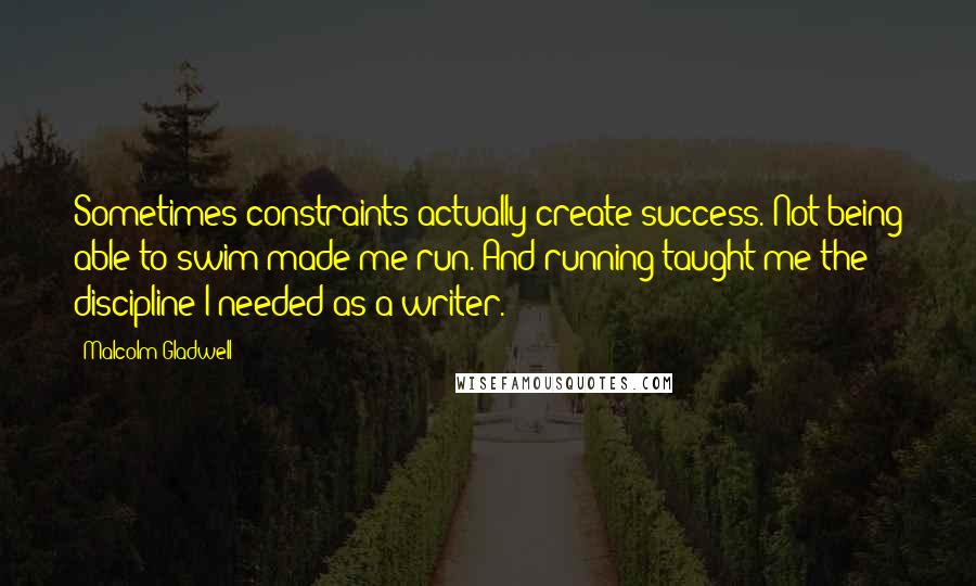 Malcolm Gladwell Quotes: Sometimes constraints actually create success. Not being able to swim made me run. And running taught me the discipline I needed as a writer.