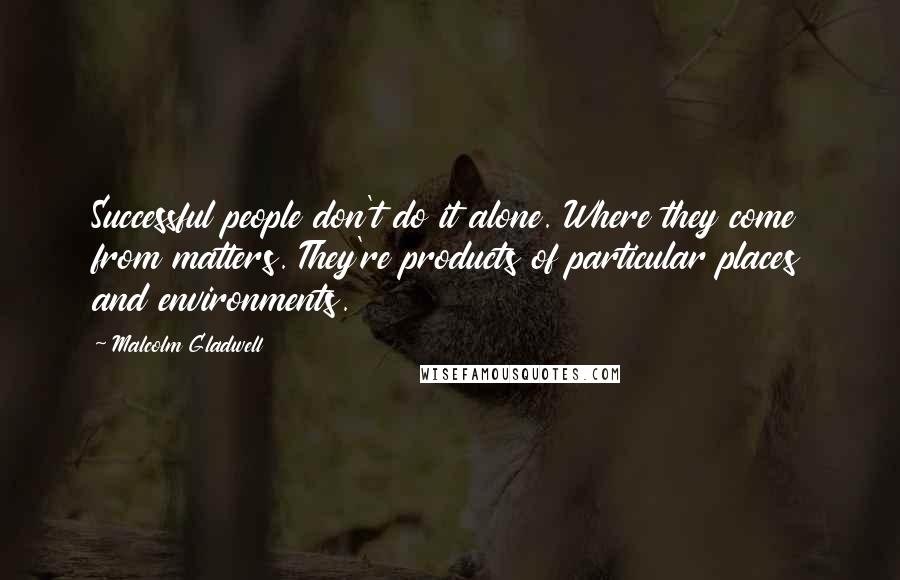 Malcolm Gladwell Quotes: Successful people don't do it alone. Where they come from matters. They're products of particular places and environments.