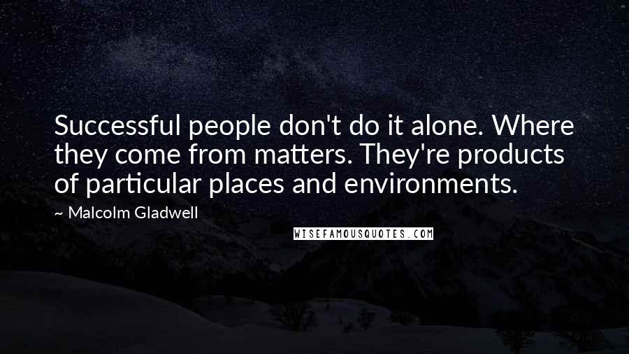 Malcolm Gladwell Quotes: Successful people don't do it alone. Where they come from matters. They're products of particular places and environments.
