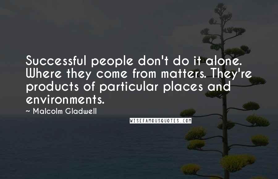 Malcolm Gladwell Quotes: Successful people don't do it alone. Where they come from matters. They're products of particular places and environments.