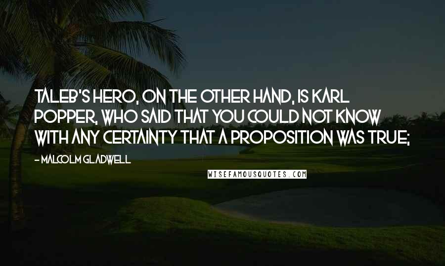 Malcolm Gladwell Quotes: Taleb's hero, on the other hand, is Karl Popper, who said that you could not know with any certainty that a proposition was true;