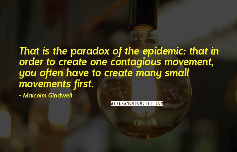 Malcolm Gladwell Quotes: That is the paradox of the epidemic: that in order to create one contagious movement, you often have to create many small movements first.