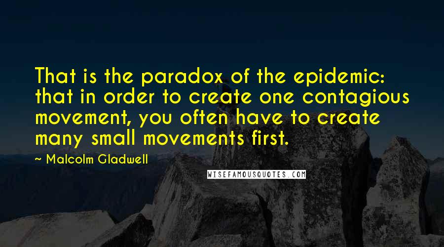 Malcolm Gladwell Quotes: That is the paradox of the epidemic: that in order to create one contagious movement, you often have to create many small movements first.