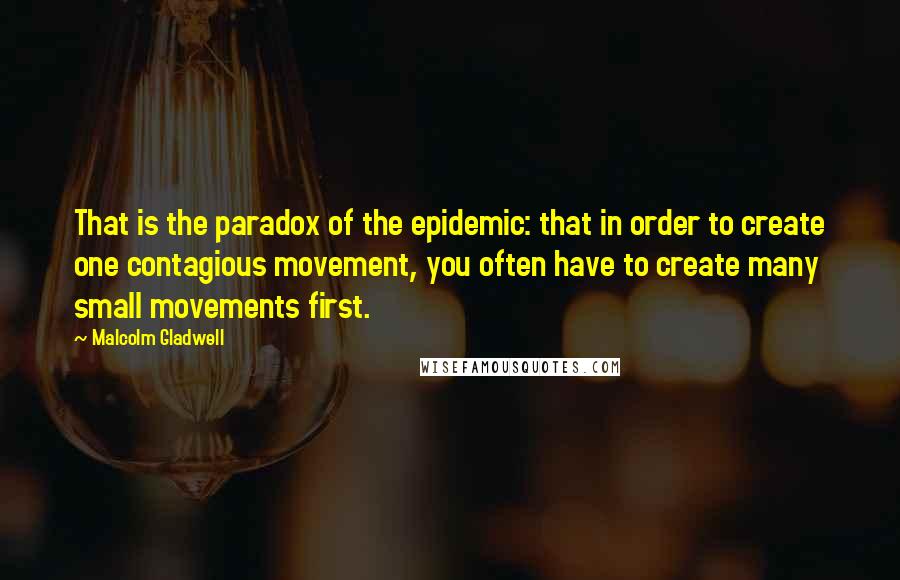 Malcolm Gladwell Quotes: That is the paradox of the epidemic: that in order to create one contagious movement, you often have to create many small movements first.