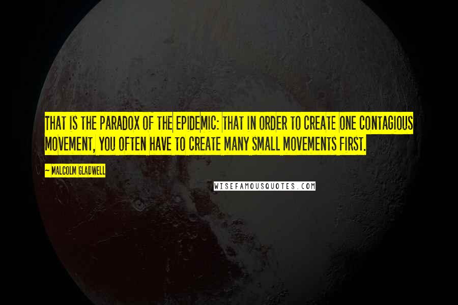 Malcolm Gladwell Quotes: That is the paradox of the epidemic: that in order to create one contagious movement, you often have to create many small movements first.