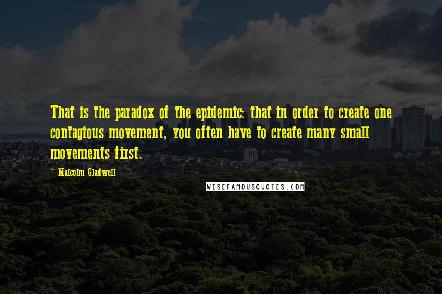 Malcolm Gladwell Quotes: That is the paradox of the epidemic: that in order to create one contagious movement, you often have to create many small movements first.