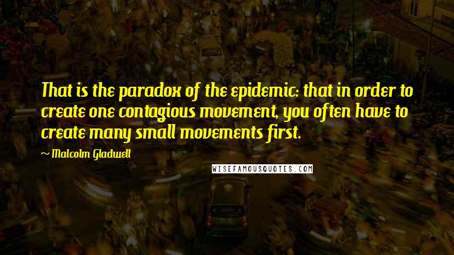 Malcolm Gladwell Quotes: That is the paradox of the epidemic: that in order to create one contagious movement, you often have to create many small movements first.