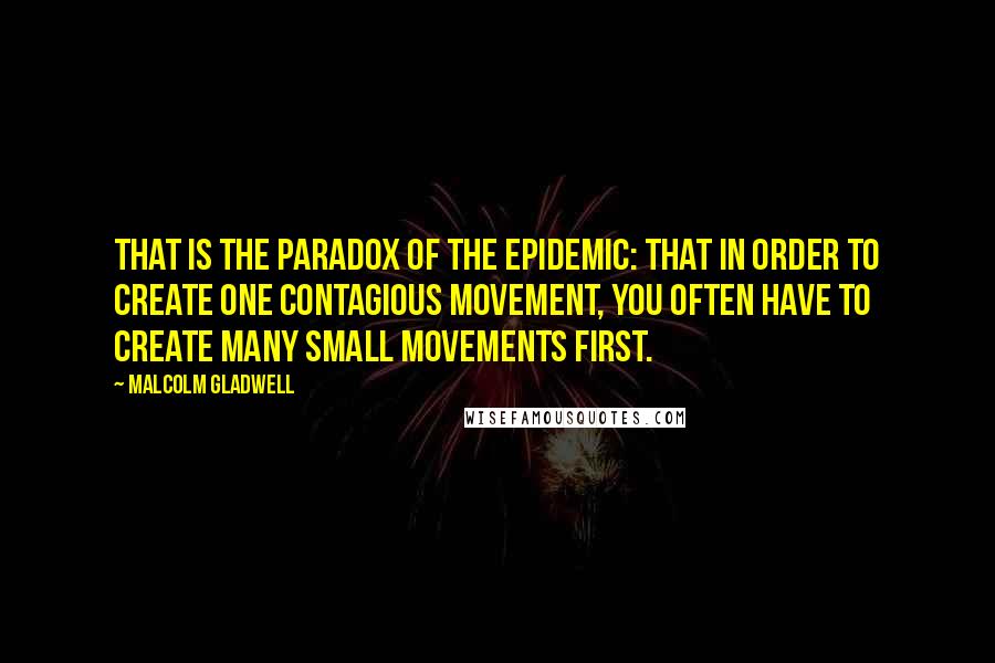 Malcolm Gladwell Quotes: That is the paradox of the epidemic: that in order to create one contagious movement, you often have to create many small movements first.