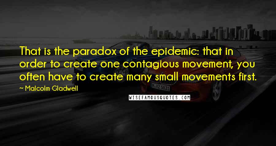 Malcolm Gladwell Quotes: That is the paradox of the epidemic: that in order to create one contagious movement, you often have to create many small movements first.