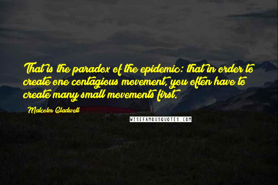 Malcolm Gladwell Quotes: That is the paradox of the epidemic: that in order to create one contagious movement, you often have to create many small movements first.