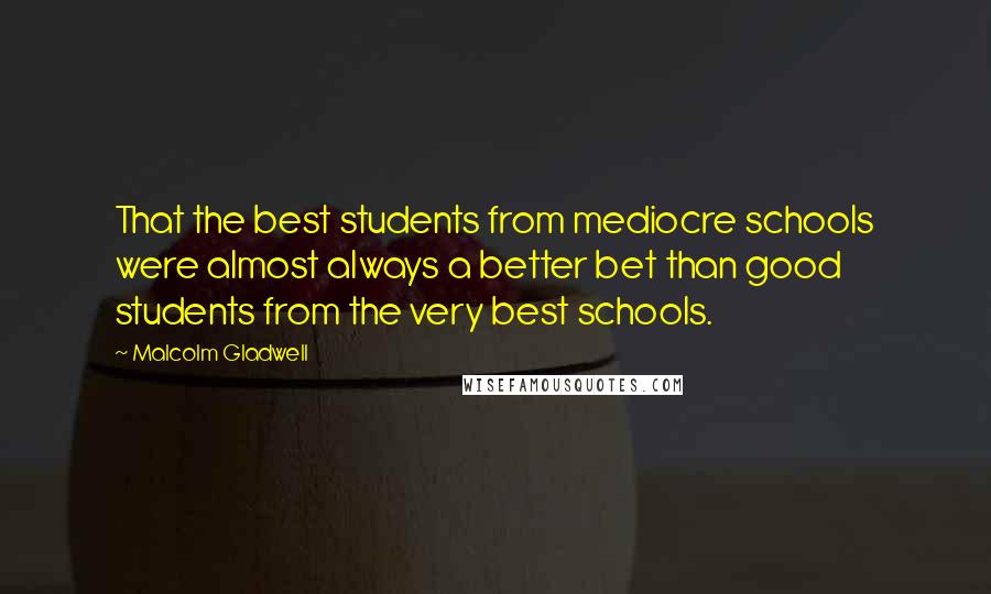 Malcolm Gladwell Quotes: That the best students from mediocre schools were almost always a better bet than good students from the very best schools.