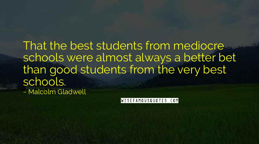 Malcolm Gladwell Quotes: That the best students from mediocre schools were almost always a better bet than good students from the very best schools.