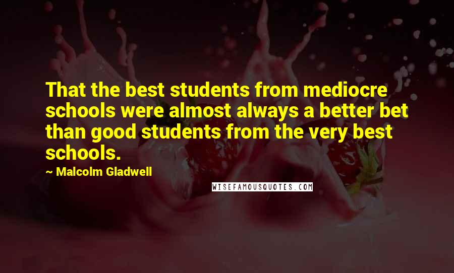 Malcolm Gladwell Quotes: That the best students from mediocre schools were almost always a better bet than good students from the very best schools.