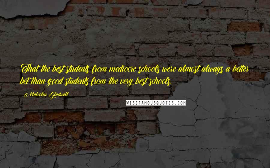 Malcolm Gladwell Quotes: That the best students from mediocre schools were almost always a better bet than good students from the very best schools.