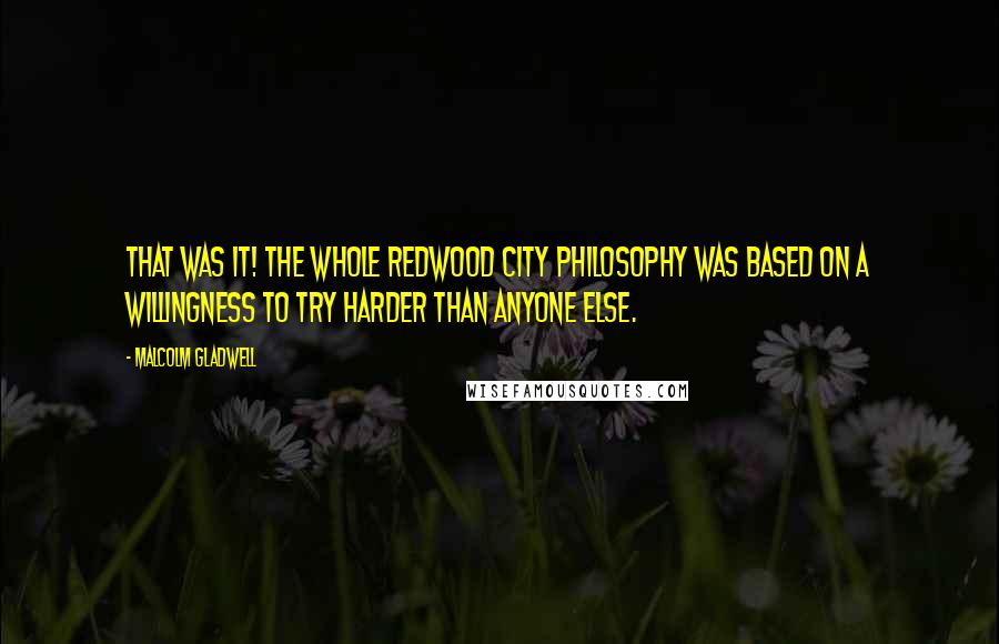 Malcolm Gladwell Quotes: That was it! The whole Redwood City philosophy was based on a willingness to try harder than anyone else.