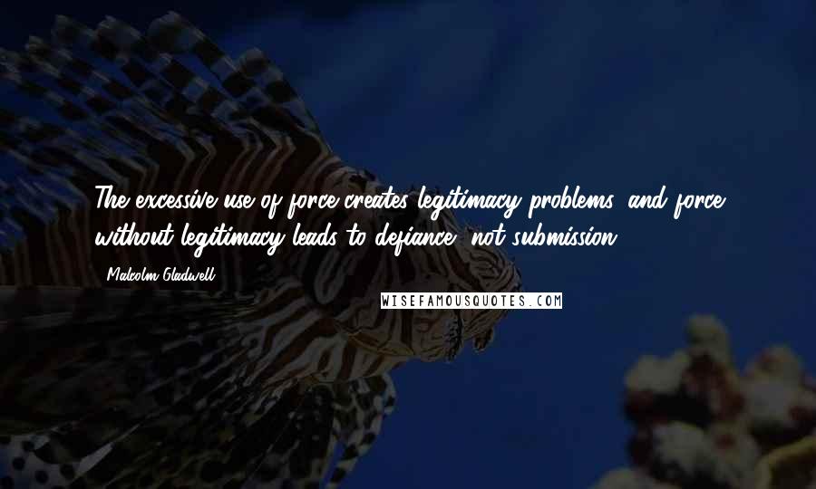 Malcolm Gladwell Quotes: The excessive use of force creates legitimacy problems, and force without legitimacy leads to defiance, not submission.