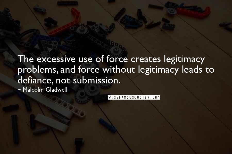 Malcolm Gladwell Quotes: The excessive use of force creates legitimacy problems, and force without legitimacy leads to defiance, not submission.