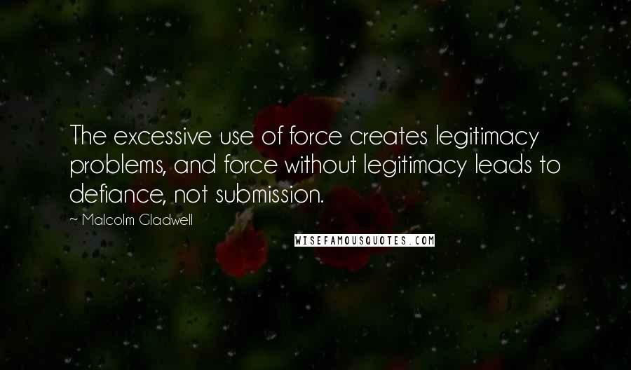 Malcolm Gladwell Quotes: The excessive use of force creates legitimacy problems, and force without legitimacy leads to defiance, not submission.