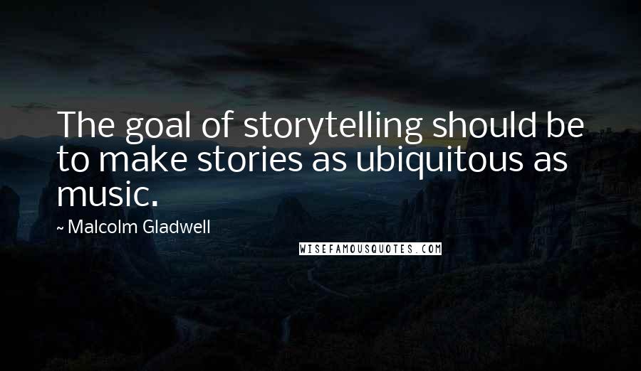 Malcolm Gladwell Quotes: The goal of storytelling should be to make stories as ubiquitous as music.