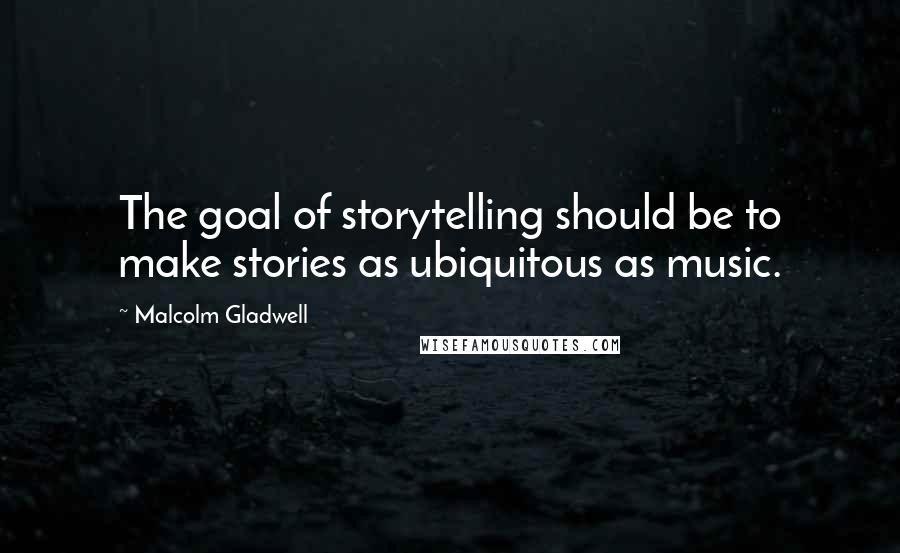 Malcolm Gladwell Quotes: The goal of storytelling should be to make stories as ubiquitous as music.