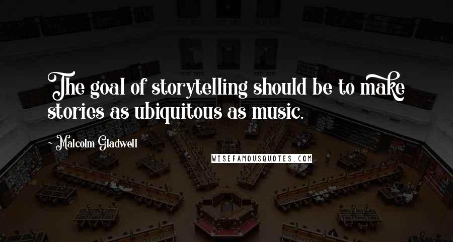 Malcolm Gladwell Quotes: The goal of storytelling should be to make stories as ubiquitous as music.