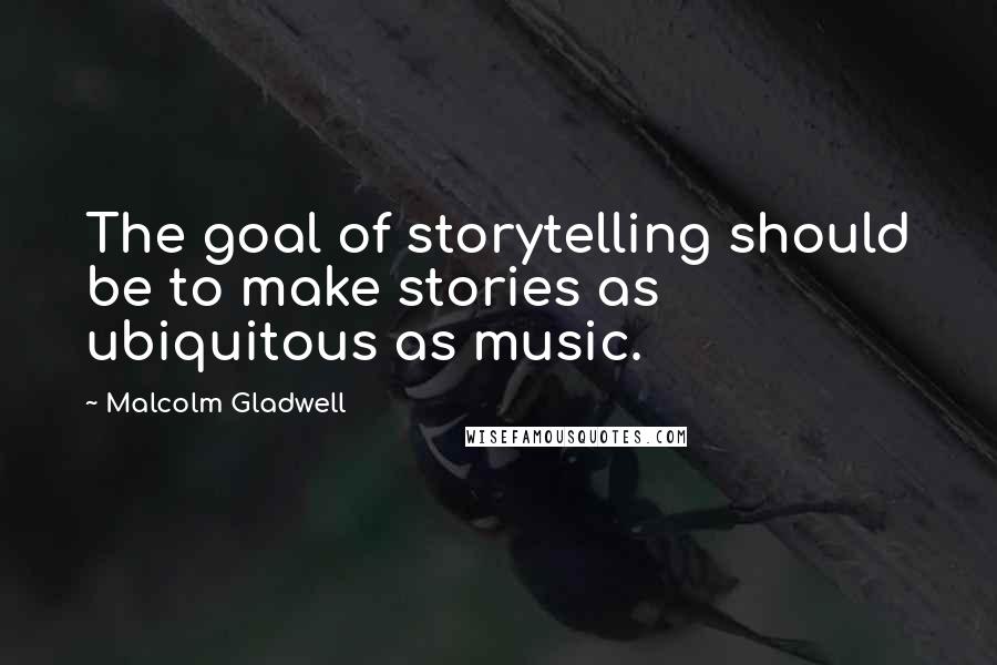 Malcolm Gladwell Quotes: The goal of storytelling should be to make stories as ubiquitous as music.