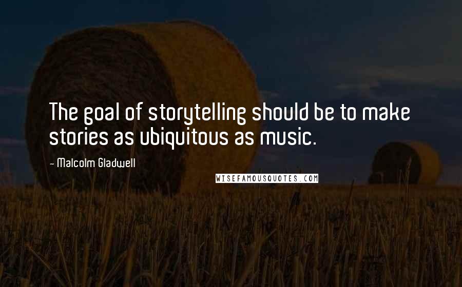 Malcolm Gladwell Quotes: The goal of storytelling should be to make stories as ubiquitous as music.