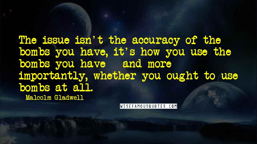 Malcolm Gladwell Quotes: The issue isn't the accuracy of the bombs you have, it's how you use the bombs you have - and more importantly, whether you ought to use bombs at all.