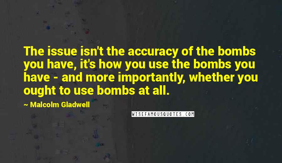 Malcolm Gladwell Quotes: The issue isn't the accuracy of the bombs you have, it's how you use the bombs you have - and more importantly, whether you ought to use bombs at all.