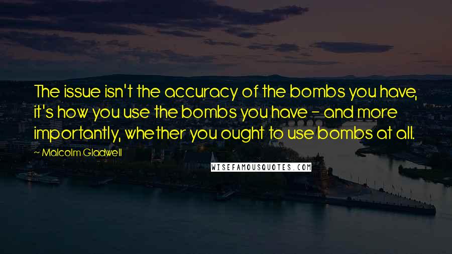 Malcolm Gladwell Quotes: The issue isn't the accuracy of the bombs you have, it's how you use the bombs you have - and more importantly, whether you ought to use bombs at all.