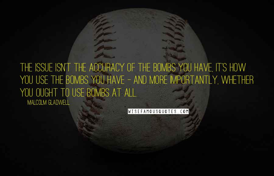 Malcolm Gladwell Quotes: The issue isn't the accuracy of the bombs you have, it's how you use the bombs you have - and more importantly, whether you ought to use bombs at all.