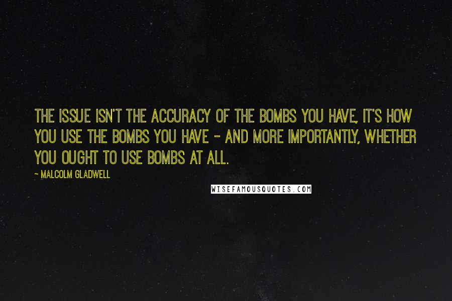 Malcolm Gladwell Quotes: The issue isn't the accuracy of the bombs you have, it's how you use the bombs you have - and more importantly, whether you ought to use bombs at all.