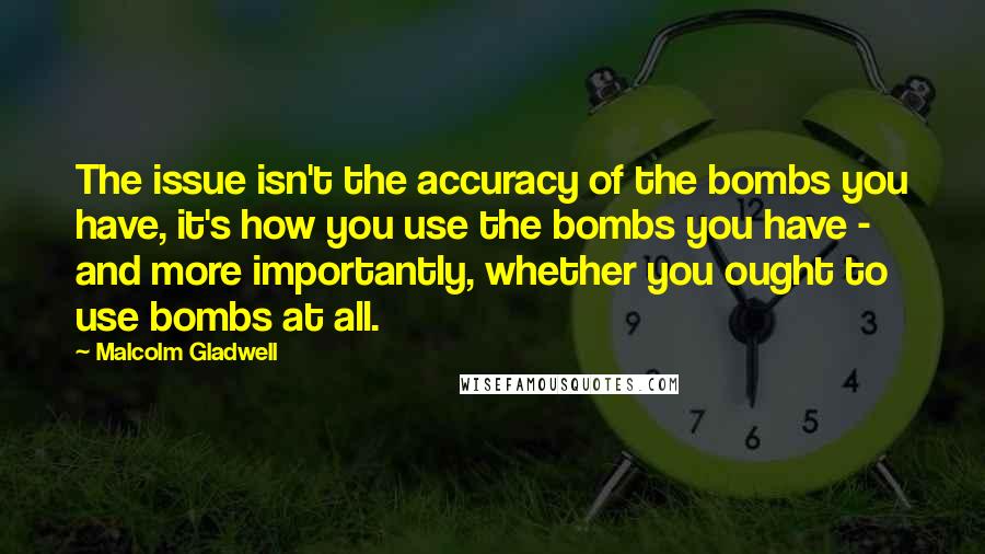 Malcolm Gladwell Quotes: The issue isn't the accuracy of the bombs you have, it's how you use the bombs you have - and more importantly, whether you ought to use bombs at all.