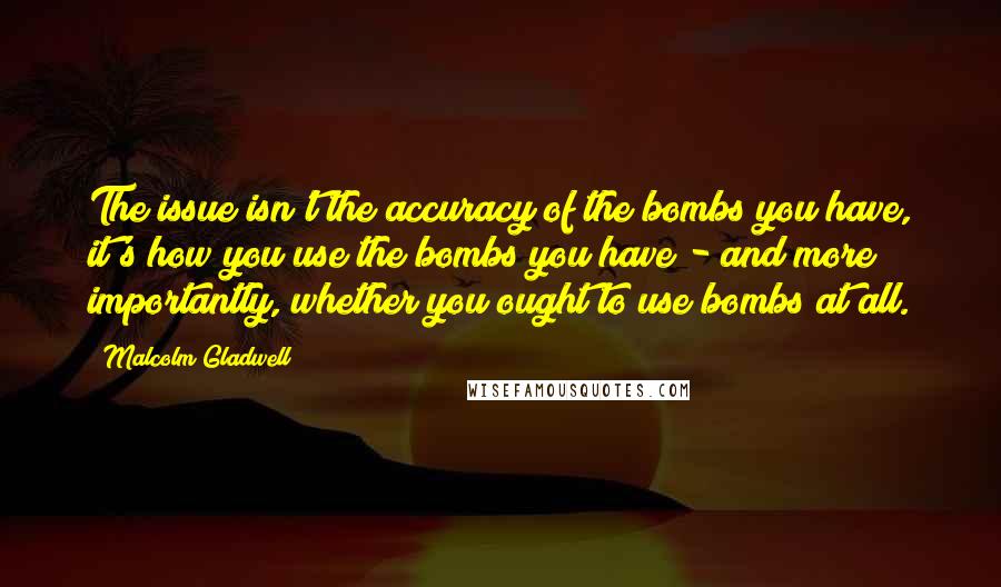 Malcolm Gladwell Quotes: The issue isn't the accuracy of the bombs you have, it's how you use the bombs you have - and more importantly, whether you ought to use bombs at all.