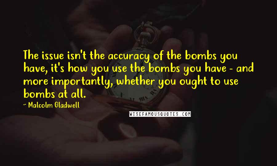 Malcolm Gladwell Quotes: The issue isn't the accuracy of the bombs you have, it's how you use the bombs you have - and more importantly, whether you ought to use bombs at all.