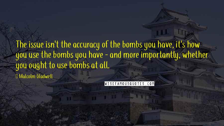 Malcolm Gladwell Quotes: The issue isn't the accuracy of the bombs you have, it's how you use the bombs you have - and more importantly, whether you ought to use bombs at all.