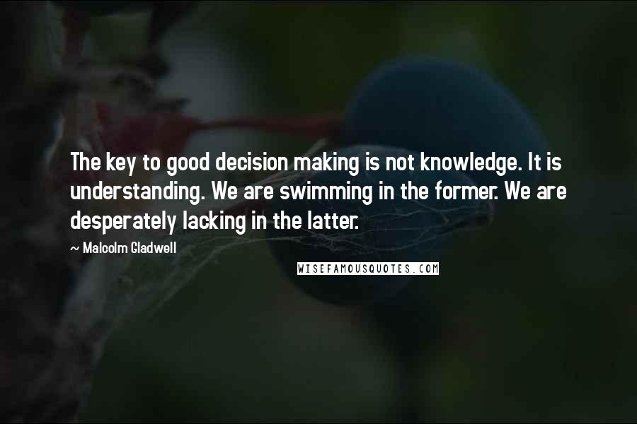 Malcolm Gladwell Quotes: The key to good decision making is not knowledge. It is understanding. We are swimming in the former. We are desperately lacking in the latter.