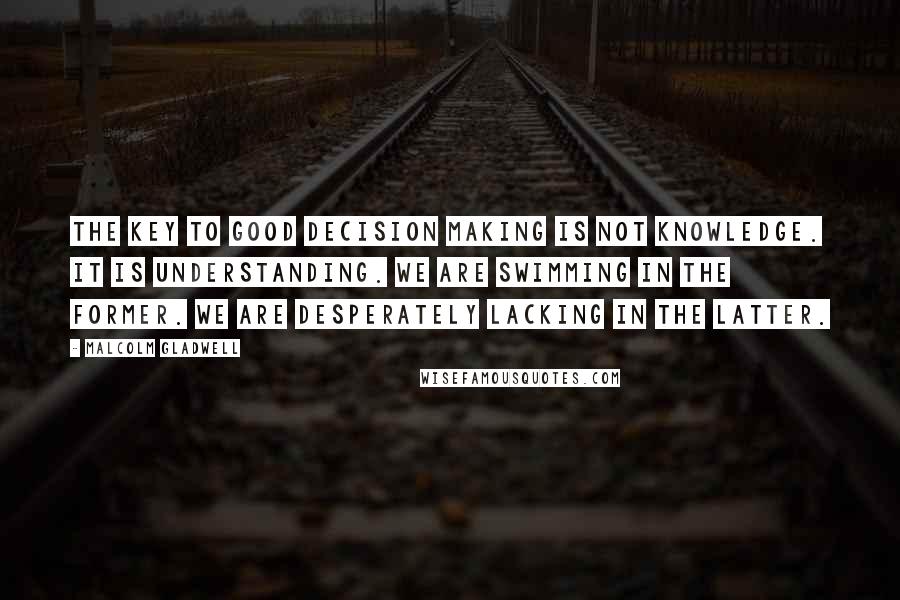 Malcolm Gladwell Quotes: The key to good decision making is not knowledge. It is understanding. We are swimming in the former. We are desperately lacking in the latter.