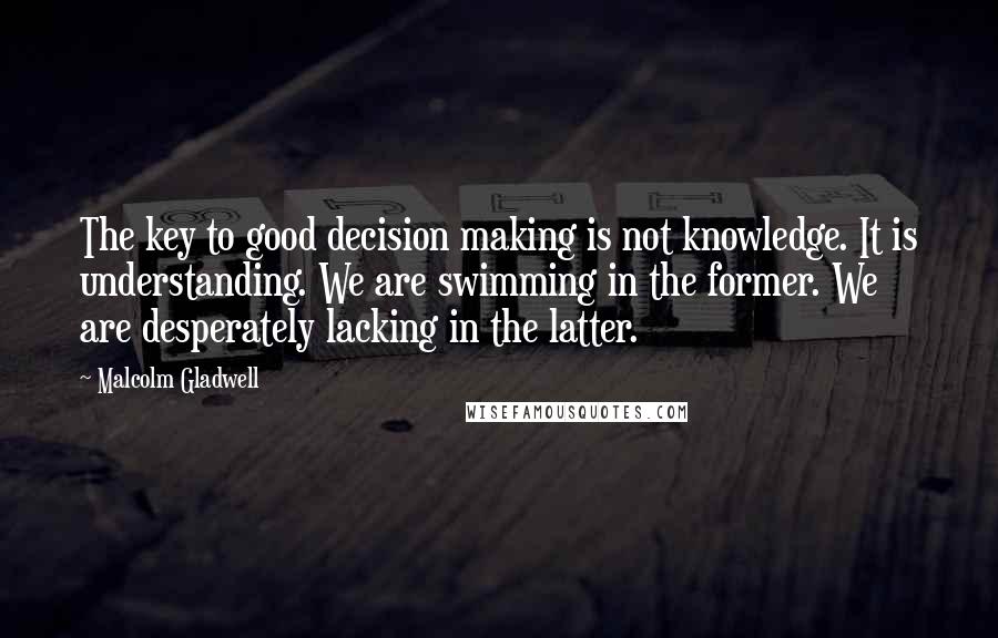Malcolm Gladwell Quotes: The key to good decision making is not knowledge. It is understanding. We are swimming in the former. We are desperately lacking in the latter.
