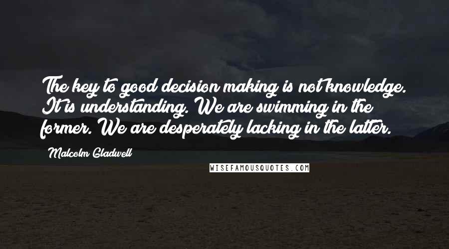 Malcolm Gladwell Quotes: The key to good decision making is not knowledge. It is understanding. We are swimming in the former. We are desperately lacking in the latter.