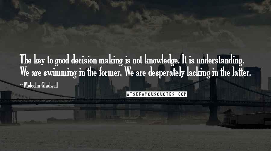 Malcolm Gladwell Quotes: The key to good decision making is not knowledge. It is understanding. We are swimming in the former. We are desperately lacking in the latter.