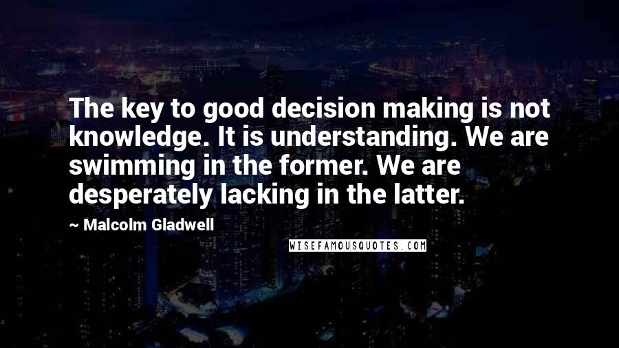 Malcolm Gladwell Quotes: The key to good decision making is not knowledge. It is understanding. We are swimming in the former. We are desperately lacking in the latter.