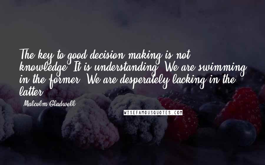 Malcolm Gladwell Quotes: The key to good decision making is not knowledge. It is understanding. We are swimming in the former. We are desperately lacking in the latter.