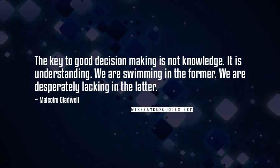 Malcolm Gladwell Quotes: The key to good decision making is not knowledge. It is understanding. We are swimming in the former. We are desperately lacking in the latter.