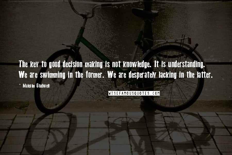 Malcolm Gladwell Quotes: The key to good decision making is not knowledge. It is understanding. We are swimming in the former. We are desperately lacking in the latter.