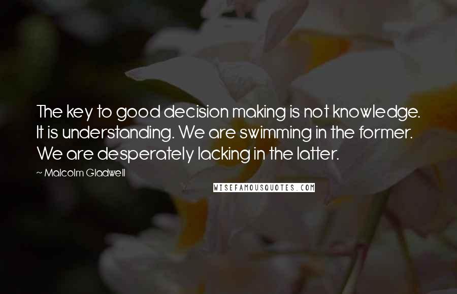Malcolm Gladwell Quotes: The key to good decision making is not knowledge. It is understanding. We are swimming in the former. We are desperately lacking in the latter.